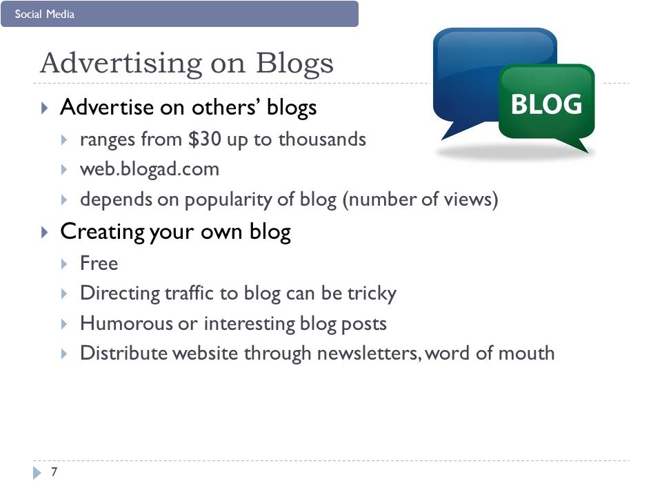 Advertising on Blogs 7  Advertise on others’ blogs  ranges from $30 up to thousands  web.blogad.com  depends on popularity of blog (number of views)  Creating your own blog  Free  Directing traffic to blog can be tricky  Humorous or interesting blog posts  Distribute website through newsletters, word of mouth Social Media