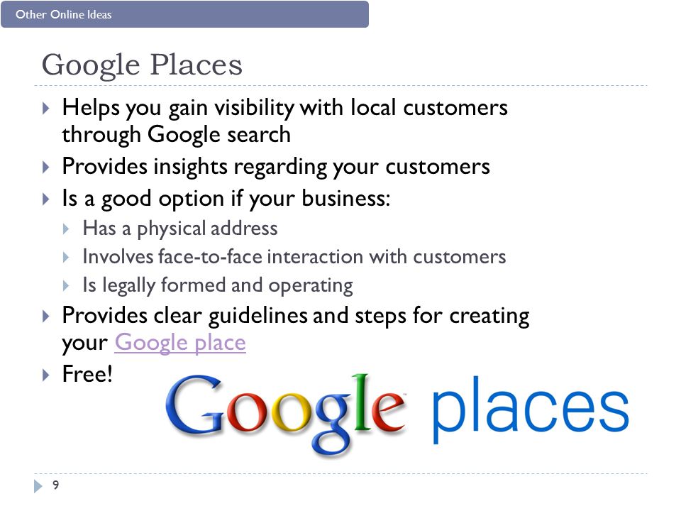 Google Places  Helps you gain visibility with local customers through Google search  Provides insights regarding your customers  Is a good option if your business:  Has a physical address  Involves face-to-face interaction with customers  Is legally formed and operating  Provides clear guidelines and steps for creating your Google placeGoogle place  Free.