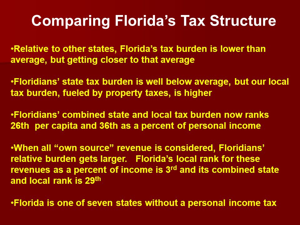 Relative to other states, Florida’s tax burden is lower than average, but getting closer to that average Floridians’ state tax burden is well below average, but our local tax burden, fueled by property taxes, is higher Floridians’ combined state and local tax burden now ranks 26th per capita and 36th as a percent of personal income When all own source revenue is considered, Floridians’ relative burden gets larger.