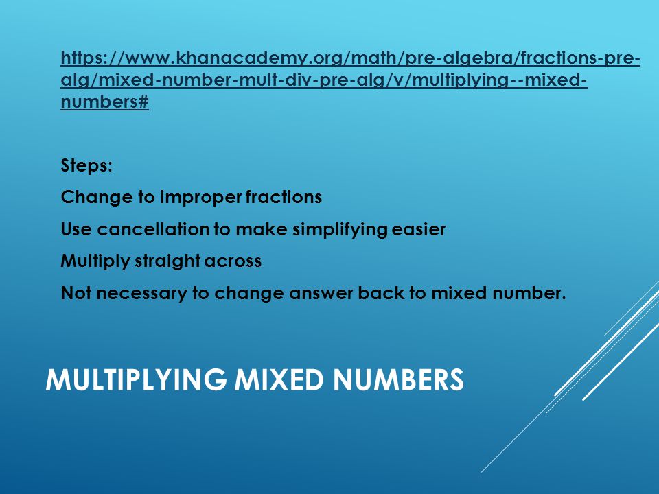 MULTIPLYING MIXED NUMBERS   alg/mixed-number-mult-div-pre-alg/v/multiplying--mixed- numbers# Steps: Change to improper fractions Use cancellation to make simplifying easier Multiply straight across Not necessary to change answer back to mixed number.