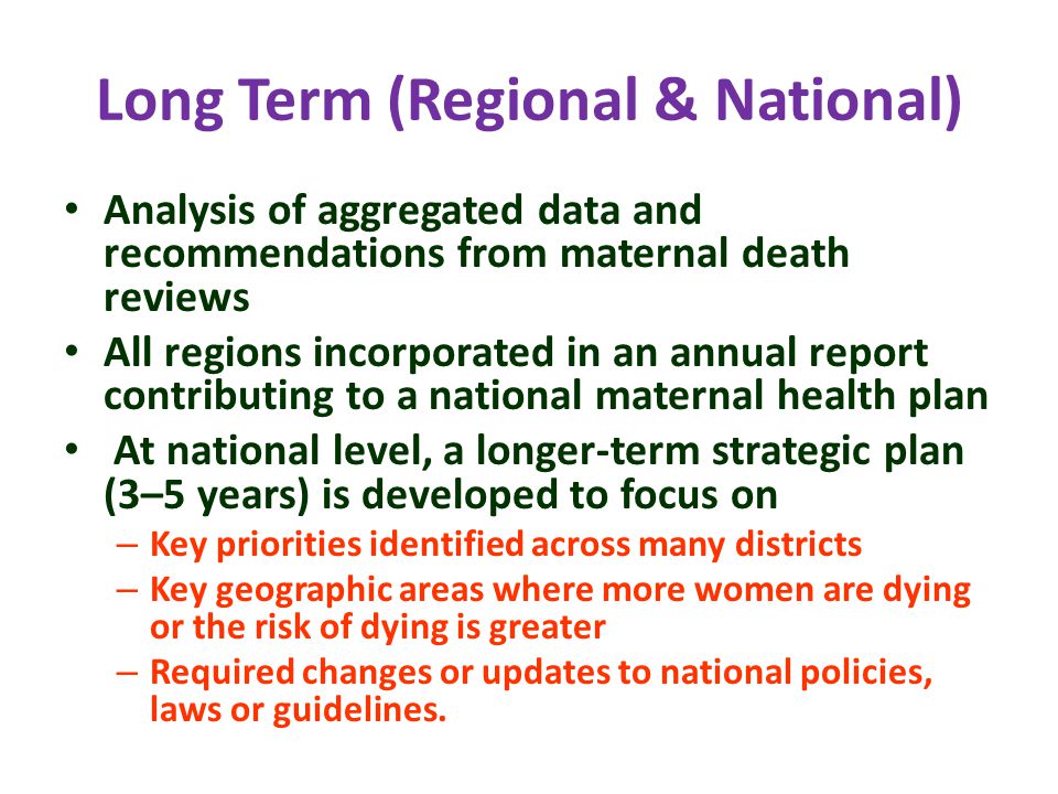 Long Term (Regional & National) Analysis of aggregated data and recommendations from maternal death reviews All regions incorporated in an annual report contributing to a national maternal health plan At national level, a longer-term strategic plan (3–5 years) is developed to focus on – Key priorities identified across many districts – Key geographic areas where more women are dying or the risk of dying is greater – Required changes or updates to national policies, laws or guidelines.
