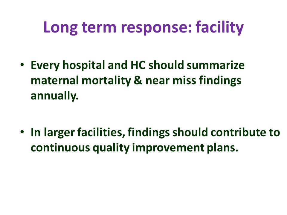 Long term response: facility Every hospital and HC should summarize maternal mortality & near miss findings annually.