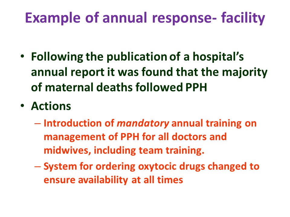 Example of annual response- facility Following the publication of a hospital’s annual report it was found that the majority of maternal deaths followed PPH Actions – Introduction of mandatory annual training on management of PPH for all doctors and midwives, including team training.