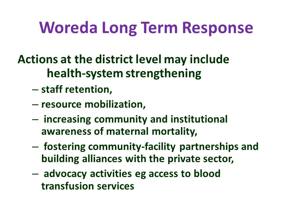 Woreda Long Term Response Actions at the district level may include health-system strengthening – staff retention, – resource mobilization, – increasing community and institutional awareness of maternal mortality, – fostering community-facility partnerships and building alliances with the private sector, – advocacy activities eg access to blood transfusion services