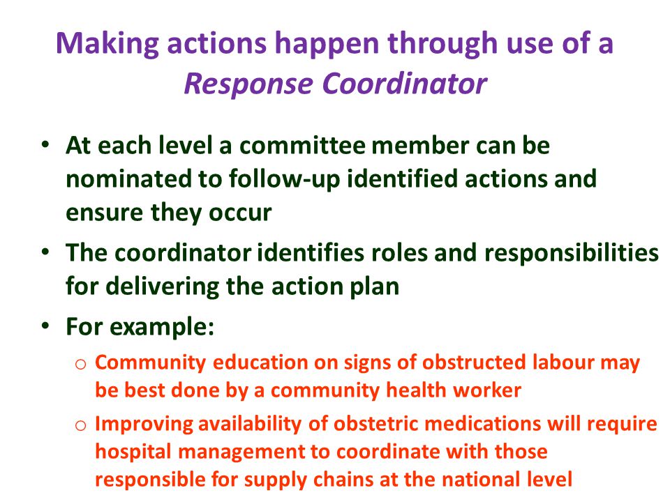 Making actions happen through use of a Response Coordinator At each level a committee member can be nominated to follow-up identified actions and ensure they occur The coordinator identifies roles and responsibilities for delivering the action plan For example: o Community education on signs of obstructed labour may be best done by a community health worker o Improving availability of obstetric medications will require hospital management to coordinate with those responsible for supply chains at the national level