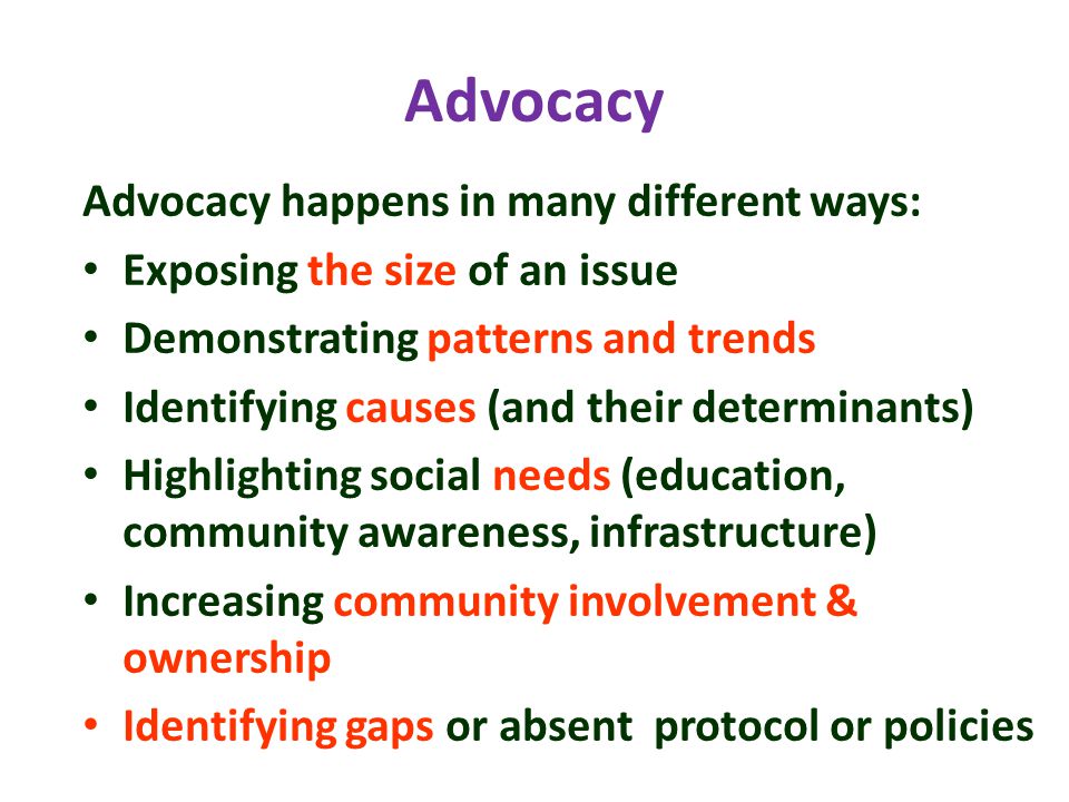 Advocacy Advocacy happens in many different ways: Exposing the size of an issue Demonstrating patterns and trends Identifying causes (and their determinants) Highlighting social needs (education, community awareness, infrastructure) Increasing community involvement & ownership Identifying gaps or absent protocol or policies