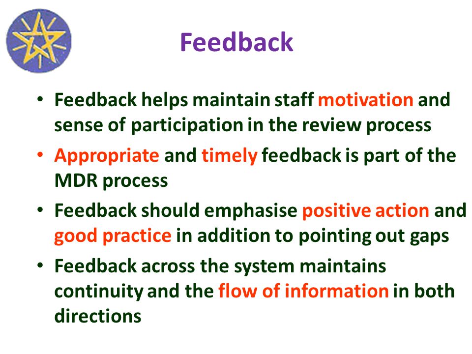Feedback Feedback helps maintain staff motivation and sense of participation in the review process Appropriate and timely feedback is part of the MDR process Feedback should emphasise positive action and good practice in addition to pointing out gaps Feedback across the system maintains continuity and the flow of information in both directions