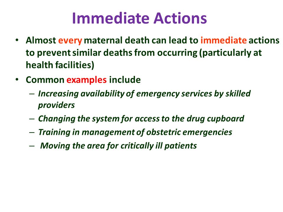 Immediate Actions Almost every maternal death can lead to immediate actions to prevent similar deaths from occurring (particularly at health facilities) Common examples include – Increasing availability of emergency services by skilled providers – Changing the system for access to the drug cupboard – Training in management of obstetric emergencies – Moving the area for critically ill patients