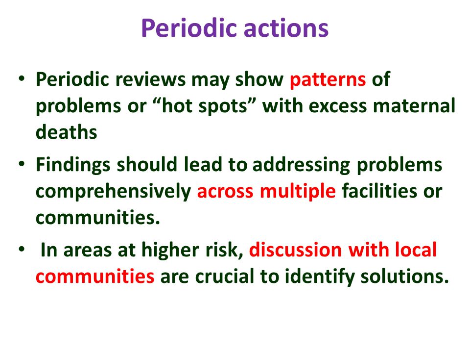Periodic actions Periodic reviews may show patterns of problems or hot spots with excess maternal deaths Findings should lead to addressing problems comprehensively across multiple facilities or communities.