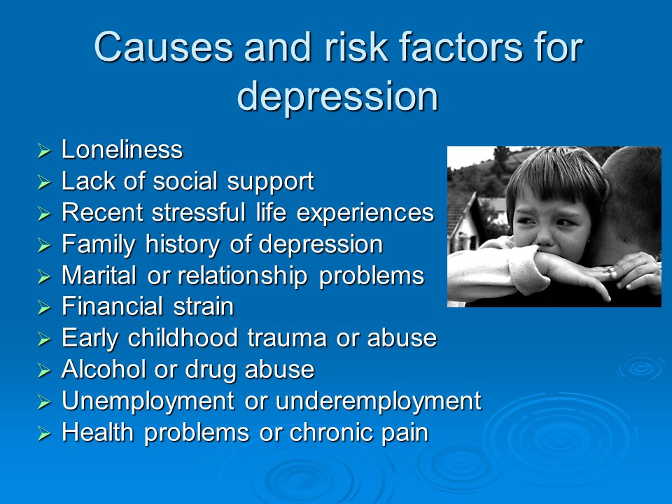 Causes and risk factors for depression  Loneliness  Lack of social support  Recent stressful life experiences  Family history of depression  Marital or relationship problems  Financial strain  Early childhood trauma or abuse  Alcohol or drug abuse  Unemployment or underemployment  Health problems or chronic pain