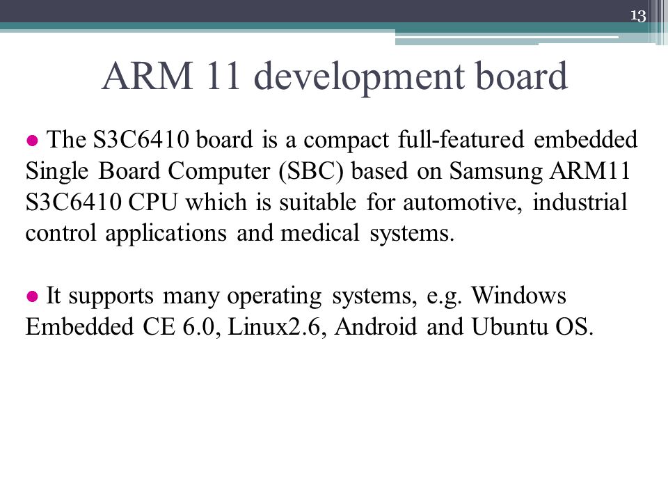 ARM 11 development board 13 The S3C6410 board is a compact full-featured embedded Single Board Computer (SBC) based on Samsung ARM11 S3C6410 CPU which is suitable for automotive, industrial control applications and medical systems.