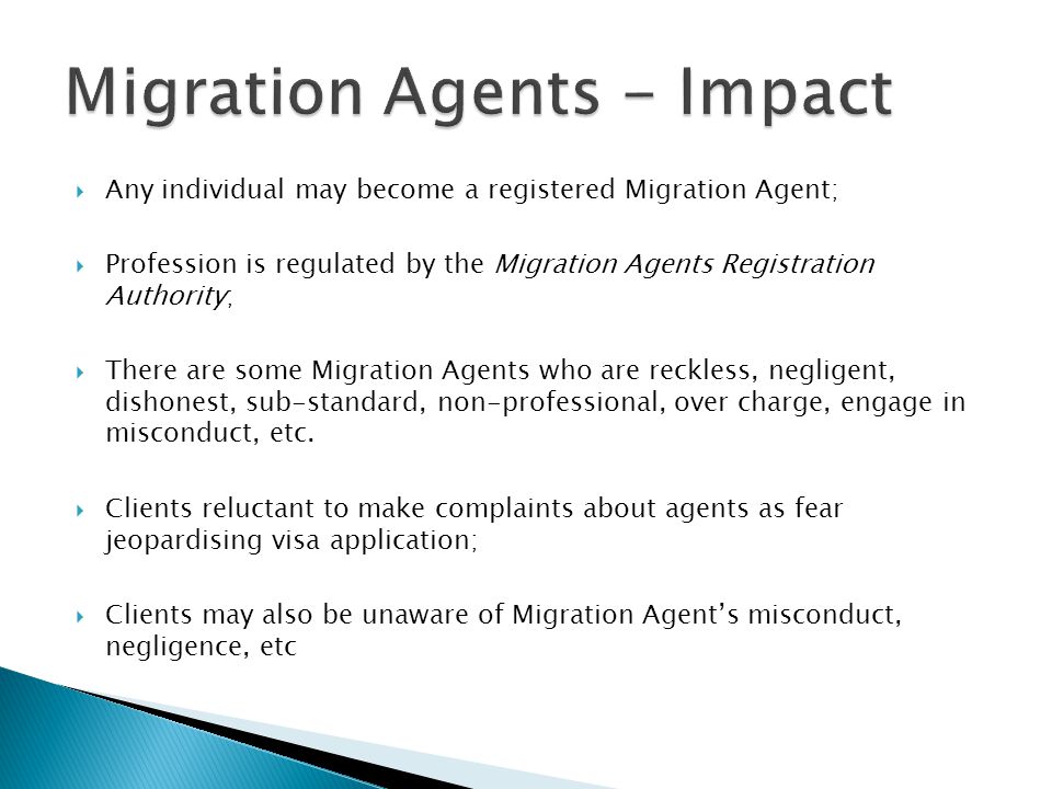  Any individual may become a registered Migration Agent;  Profession is regulated by the Migration Agents Registration Authority;  There are some Migration Agents who are reckless, negligent, dishonest, sub-standard, non-professional, over charge, engage in misconduct, etc.