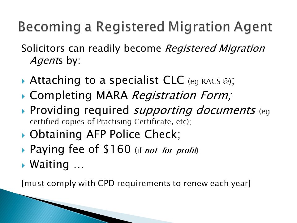 Solicitors can readily become Registered Migration Agents by:  Attaching to a specialist CLC (eg RACS ) ;  Completing MARA Registration Form;  Providing required supporting documents (eg certified copies of Practising Certificate, etc);  Obtaining AFP Police Check;  Paying fee of $160 (if not-for-profit)  Waiting … [must comply with CPD requirements to renew each year]