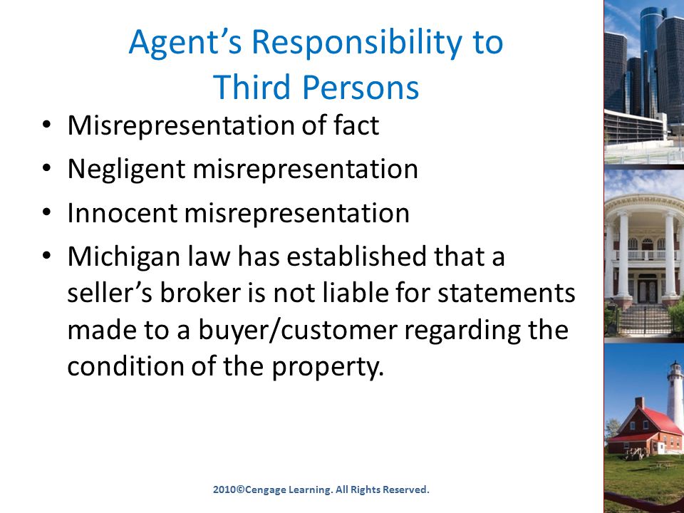 Agent’s Responsibility to Third Persons Misrepresentation of fact Negligent misrepresentation Innocent misrepresentation Michigan law has established that a seller’s broker is not liable for statements made to a buyer/customer regarding the condition of the property.