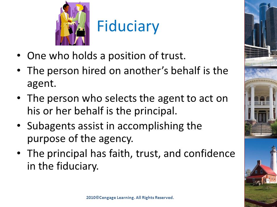 Fiduciary One who holds a position of trust. The person hired on another’s behalf is the agent.
