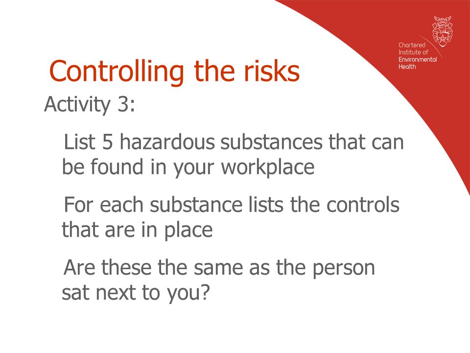 Controlling the risks Activity 3: List 5 hazardous substances that can be found in your workplace For each substance lists the controls that are in place Are these the same as the person sat next to you