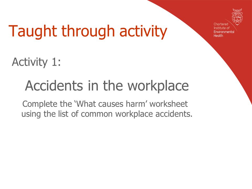 Taught through activity Activity 1: Accidents in the workplace Complete the ‘What causes harm’ worksheet using the list of common workplace accidents.