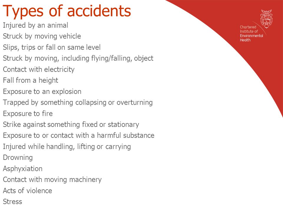 Types of accidents Injured by an animal Struck by moving vehicle Slips, trips or fall on same level Struck by moving, including flying/falling, object Contact with electricity Fall from a height Exposure to an explosion Trapped by something collapsing or overturning Exposure to fire Strike against something fixed or stationary Exposure to or contact with a harmful substance Injured while handling, lifting or carrying Drowning Asphyxiation Contact with moving machinery Acts of violence Stress