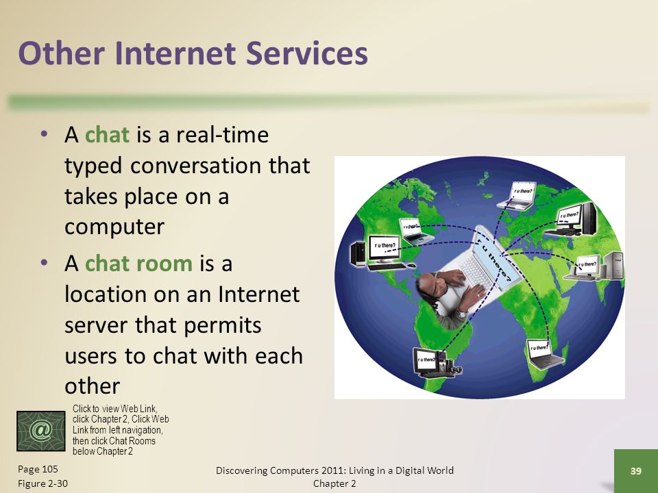 Other Internet Services A chat is a real-time typed conversation that takes place on a computer A chat room is a location on an Internet server that permits users to chat with each other Discovering Computers 2011: Living in a Digital World Chapter 2 39 Page 105 Figure 2-30 Click to view Web Link, click Chapter 2, Click Web Link from left navigation, then click Chat Rooms below Chapter 2