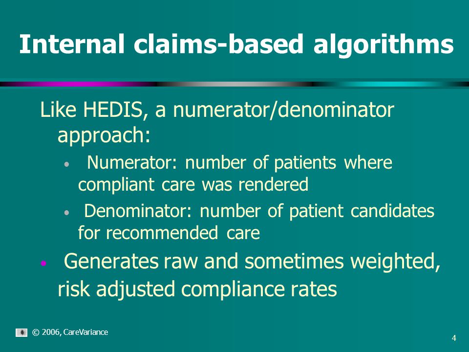 © 2006, CareVariance 4 Internal claims-based algorithms Like HEDIS, a numerator/denominator approach: Numerator: number of patients where compliant care was rendered Denominator: number of patient candidates for recommended care Generates raw and sometimes weighted, risk adjusted compliance rates