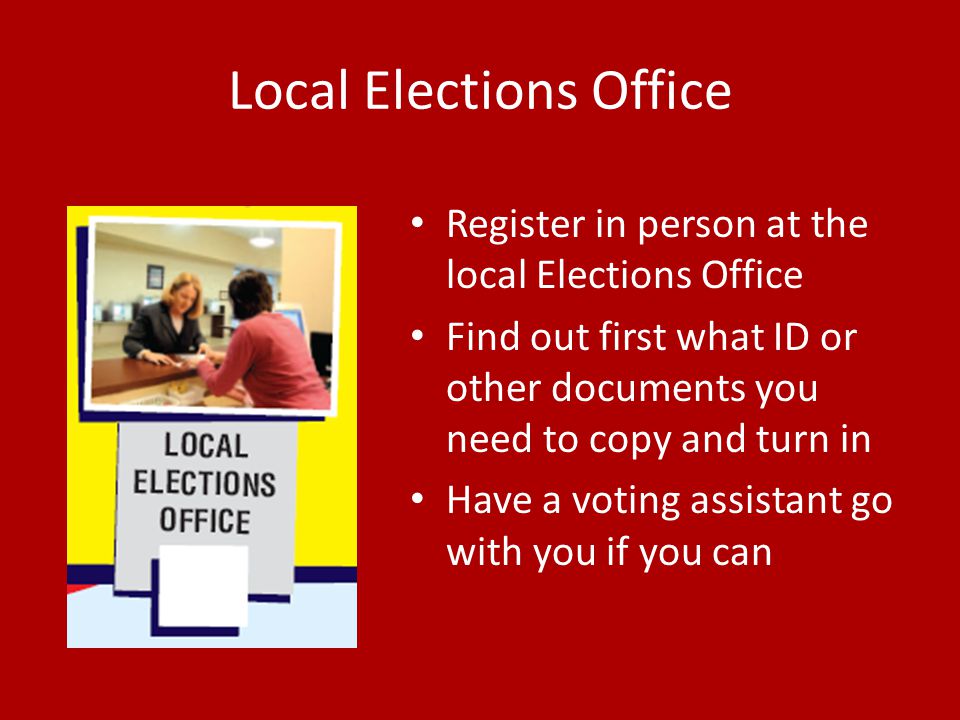 Local Elections Office Register in person at the local Elections Office Find out first what ID or other documents you need to copy and turn in Have a voting assistant go with you if you can