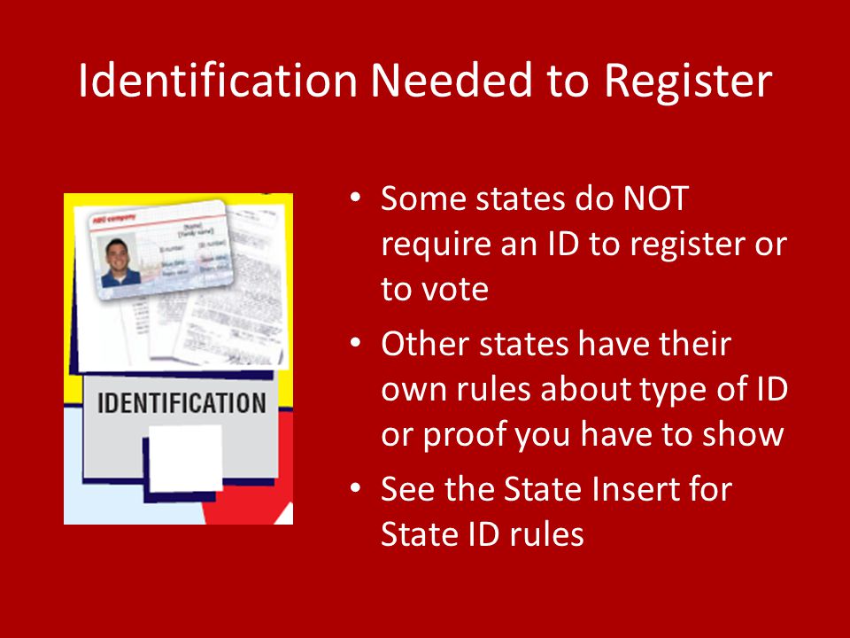 Identification Needed to Register Some states do NOT require an ID to register or to vote Other states have their own rules about type of ID or proof you have to show See the State Insert for State ID rules