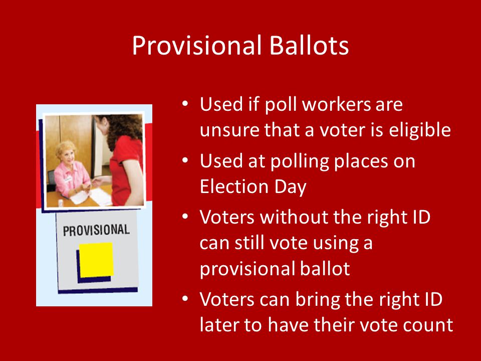 Provisional Ballots Used if poll workers are unsure that a voter is eligible Used at polling places on Election Day Voters without the right ID can still vote using a provisional ballot Voters can bring the right ID later to have their vote count