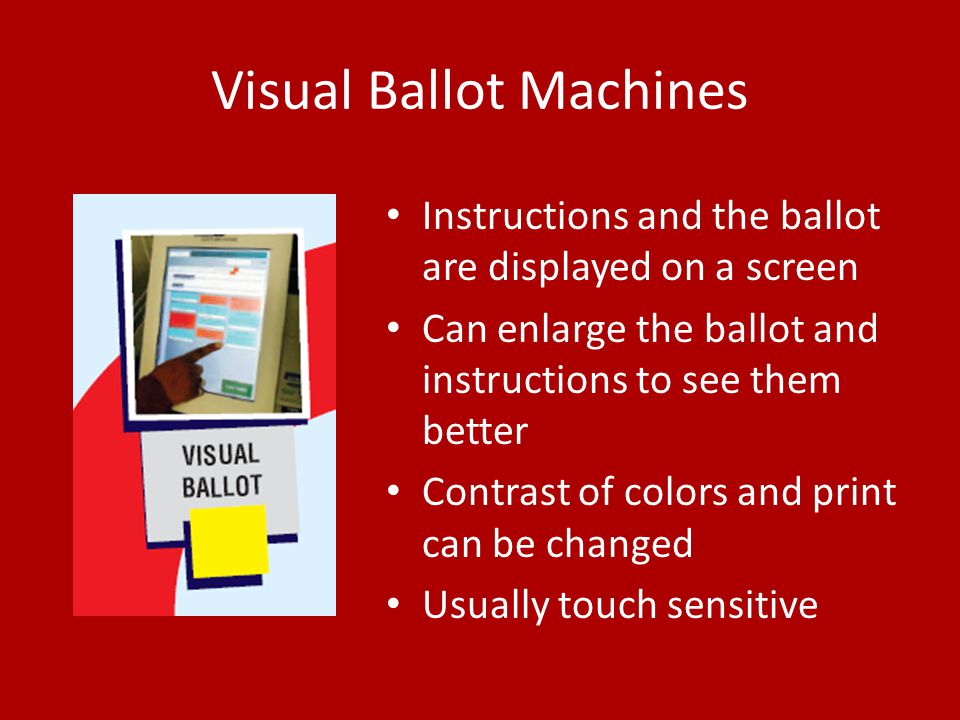Visual Ballot Machines Instructions and the ballot are displayed on a screen Can enlarge the ballot and instructions to see them better Contrast of colors and print can be changed Usually touch sensitive
