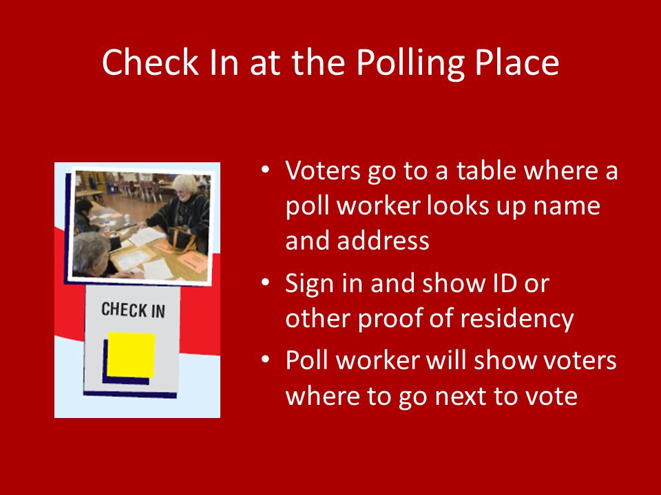 Check In at the Polling Place Voters go to a table where a poll worker looks up name and address Sign in and show ID or other proof of residency Poll worker will show voters where to go next to vote