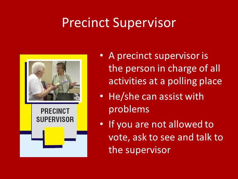 Precinct Supervisor A precinct supervisor is the person in charge of all activities at a polling place He/she can assist with problems If you are not allowed to vote, ask to see and talk to the supervisor