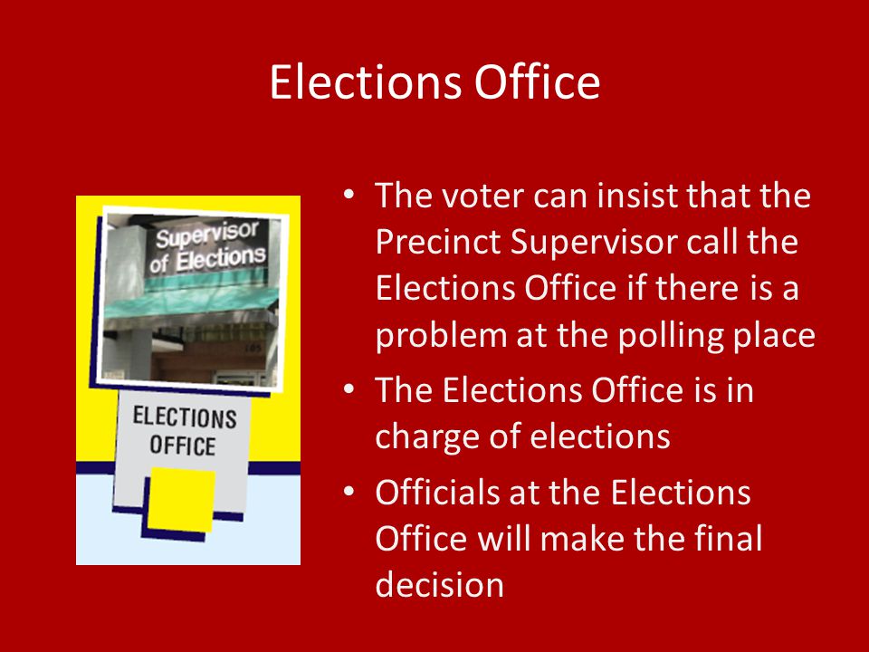 Elections Office The voter can insist that the Precinct Supervisor call the Elections Office if there is a problem at the polling place The Elections Office is in charge of elections Officials at the Elections Office will make the final decision