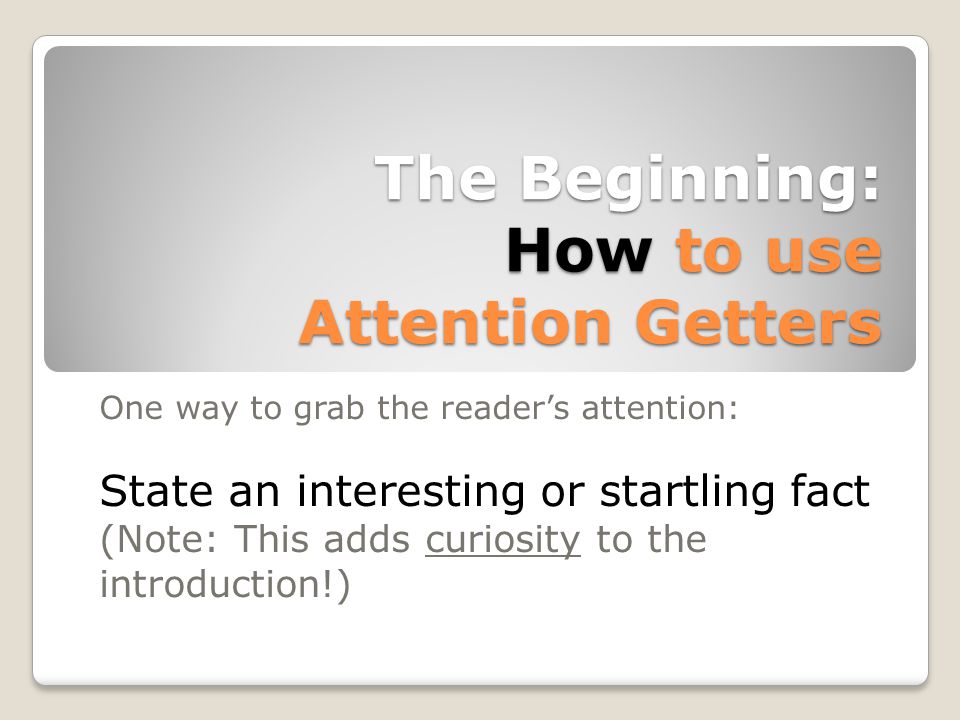 The Beginning: How to use Attention Getters One way to grab the reader’s attention: State an interesting or startling fact (Note: This adds curiosity to the introduction!)