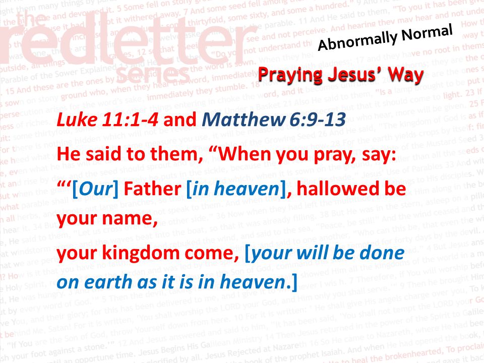 Praying Jesus’ Way Luke 11:1-4 and Matthew 6:9-13 He said to them, When you pray, say: ‘[Our] Father [in heaven], hallowed be your name, your kingdom come, [your will be done on earth as it is in heaven.]