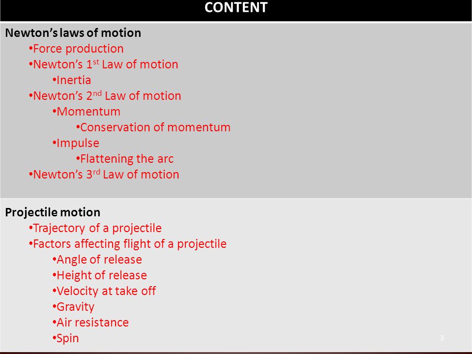 CONTENT Newton’s laws of motion Force production Newton’s 1 st Law of motion Inertia Newton’s 2 nd Law of motion Momentum Conservation of momentum Impulse Flattening the arc Newton’s 3 rd Law of motion Projectile motion Trajectory of a projectile Factors affecting flight of a projectile Angle of release Height of release Velocity at take off Gravity Air resistance Spin 3