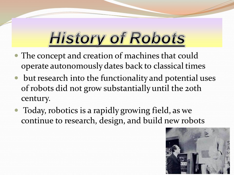 The concept and creation of machines that could operate autonomously dates back to classical times but research into the functionality and potential uses of robots did not grow substantially until the 20th century.