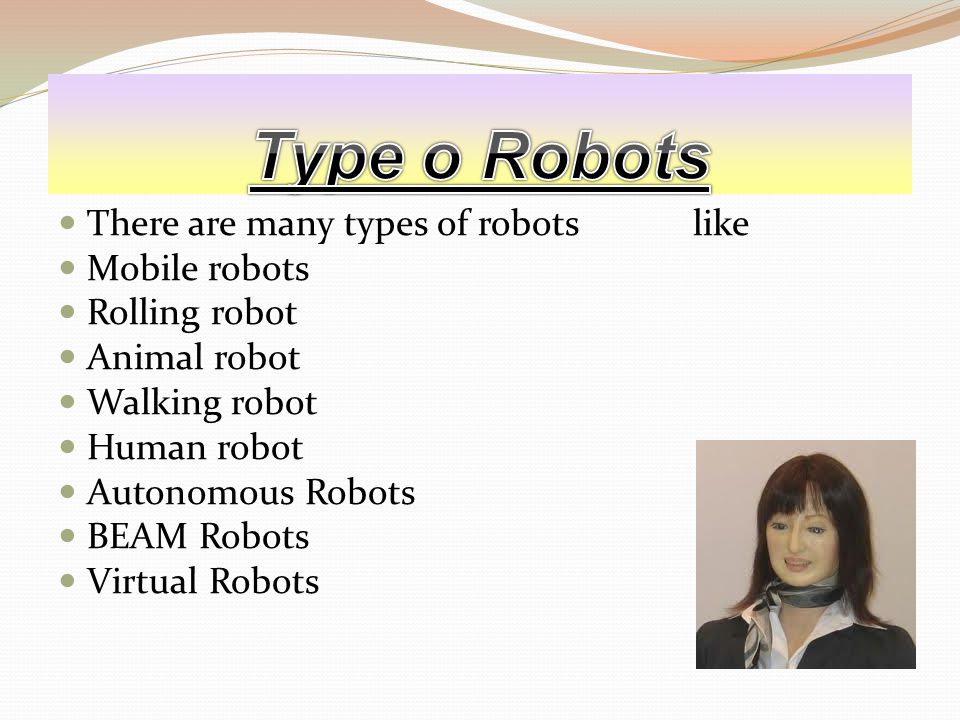 There are many types of robots like Mobile robots Rolling robot Animal robot Walking robot Human robot Autonomous Robots BEAM Robots Virtual Robots