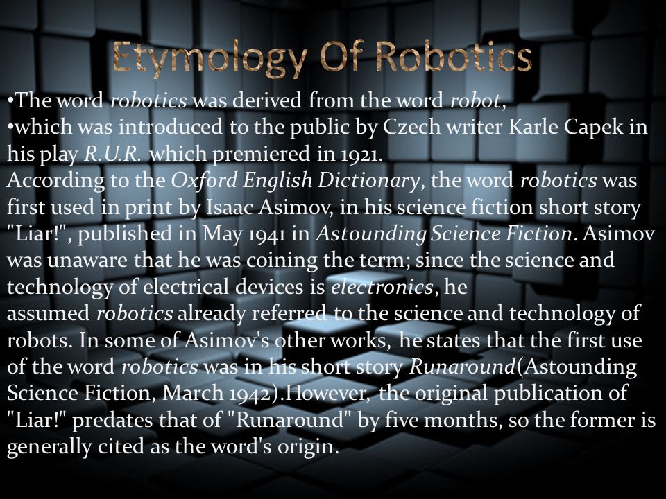 The word robotics was derived from the word robot, which was introduced to the public by Czech writer Karle Capek in his play R.U.R.