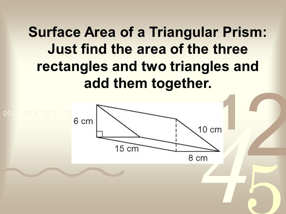 Surface Area of a Triangular Prism: Just find the area of the three rectangles and two triangles and add them together.