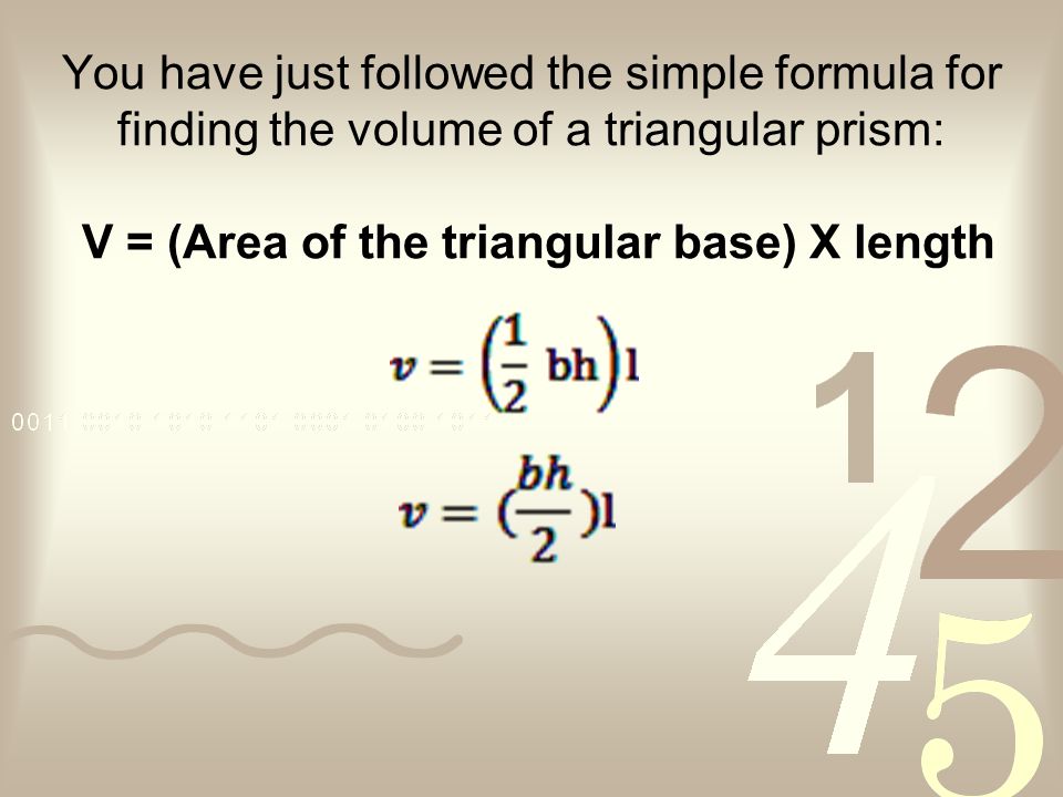 You have just followed the simple formula for finding the volume of a triangular prism: V = (Area of the triangular base) X length