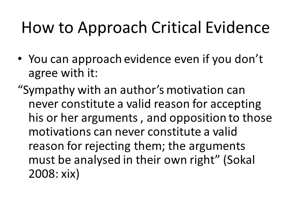 How to Approach Critical Evidence You can approach evidence even if you don’t agree with it: Sympathy with an author’s motivation can never constitute a valid reason for accepting his or her arguments, and opposition to those motivations can never constitute a valid reason for rejecting them; the arguments must be analysed in their own right (Sokal 2008: xix)