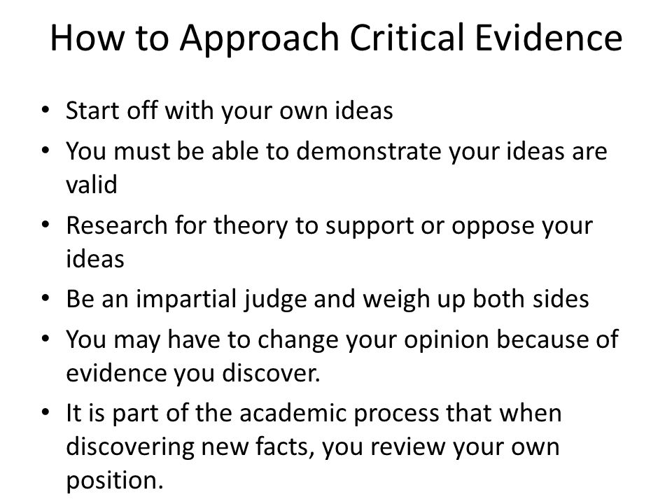 How to Approach Critical Evidence Start off with your own ideas You must be able to demonstrate your ideas are valid Research for theory to support or oppose your ideas Be an impartial judge and weigh up both sides You may have to change your opinion because of evidence you discover.
