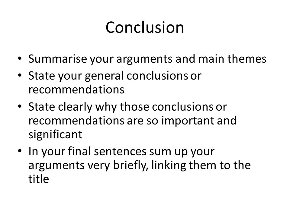 Conclusion Summarise your arguments and main themes State your general conclusions or recommendations State clearly why those conclusions or recommendations are so important and significant In your final sentences sum up your arguments very briefly, linking them to the title