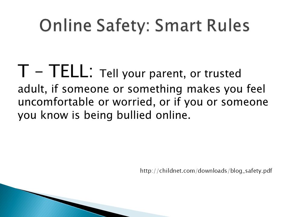 T – TELL: Tell your parent, or trusted adult, if someone or something makes you feel uncomfortable or worried, or if you or someone you know is being bullied online.