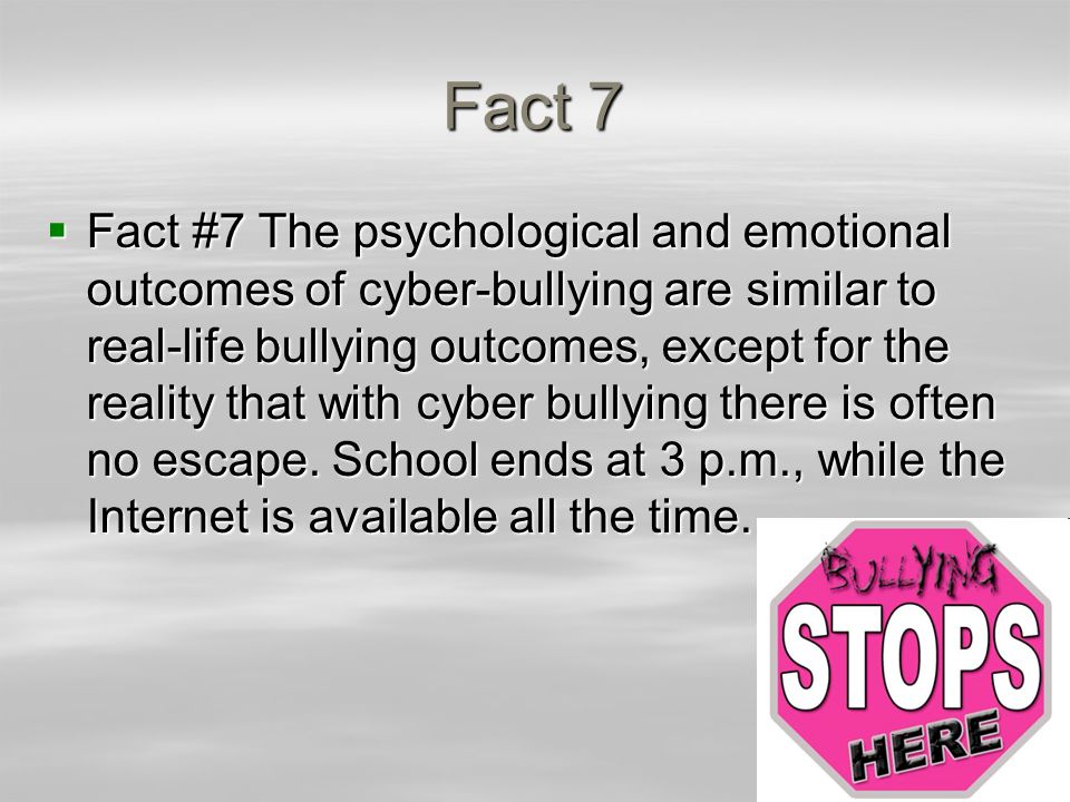 Fact 7  Fact #7 The psychological and emotional outcomes of cyber-bullying are similar to real-life bullying outcomes, except for the reality that with cyber bullying there is often no escape.