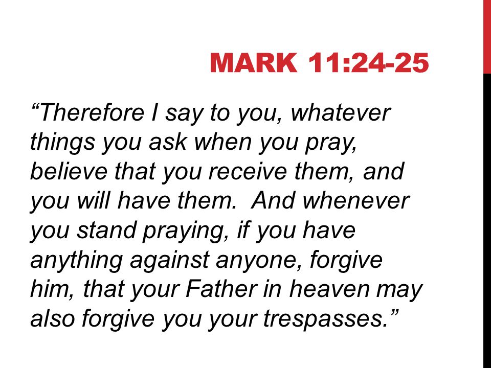 MARK 11:24-25 Therefore I say to you, whatever things you ask when you pray, believe that you receive them, and you will have them.
