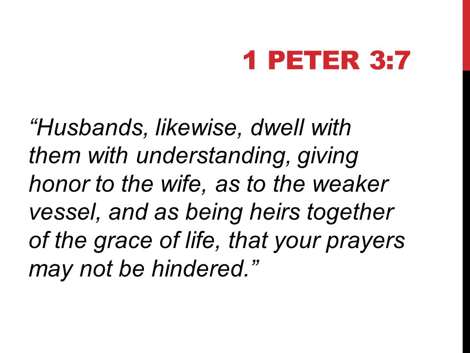 1 PETER 3:7 Husbands, likewise, dwell with them with understanding, giving honor to the wife, as to the weaker vessel, and as being heirs together of the grace of life, that your prayers may not be hindered.