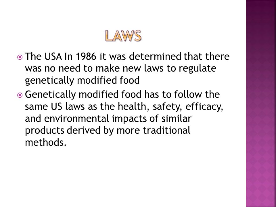  The USA In 1986 it was determined that there was no need to make new laws to regulate genetically modified food  Genetically modified food has to follow the same US laws as the health, safety, efficacy, and environmental impacts of similar products derived by more traditional methods.
