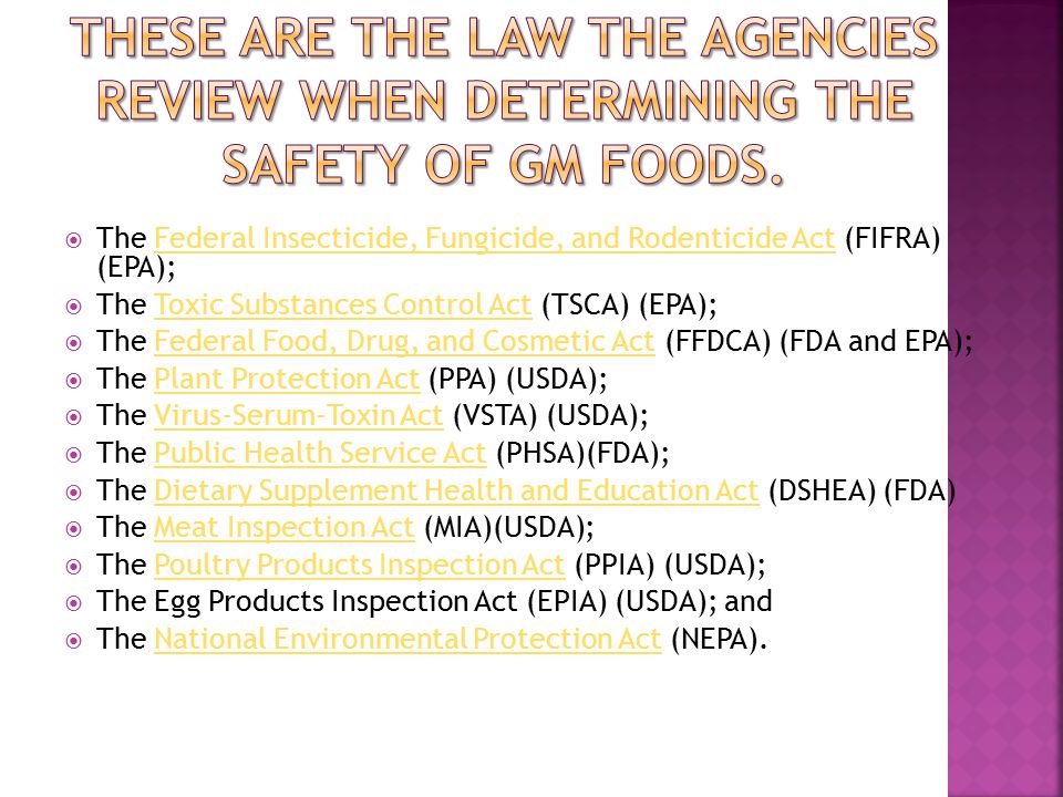  The Federal Insecticide, Fungicide, and Rodenticide Act (FIFRA) (EPA);Federal Insecticide, Fungicide, and Rodenticide Act  The Toxic Substances Control Act (TSCA) (EPA);Toxic Substances Control Act  The Federal Food, Drug, and Cosmetic Act (FFDCA) (FDA and EPA);Federal Food, Drug, and Cosmetic Act  The Plant Protection Act (PPA) (USDA);Plant Protection Act  The Virus-Serum-Toxin Act (VSTA) (USDA);Virus-Serum-Toxin Act  The Public Health Service Act (PHSA)(FDA);Public Health Service Act  The Dietary Supplement Health and Education Act (DSHEA) (FDA)Dietary Supplement Health and Education Act  The Meat Inspection Act (MIA)(USDA);Meat Inspection Act  The Poultry Products Inspection Act (PPIA) (USDA);Poultry Products Inspection Act  The Egg Products Inspection Act (EPIA) (USDA); and  The National Environmental Protection Act (NEPA).National Environmental Protection Act