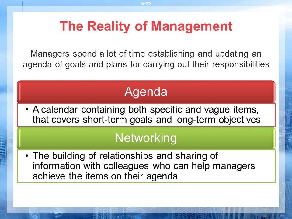 The Reality of Management 6-15 Managers spend a lot of time establishing and updating an agenda of goals and plans for carrying out their responsibilities Agenda A calendar containing both specific and vague items, that covers short-term goals and long-term objectives Networking The building of relationships and sharing of information with colleagues who can help managers achieve the items on their agenda