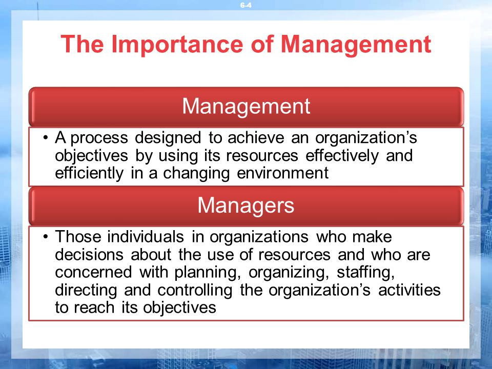 The Importance of Management 6-4 Management A process designed to achieve an organization’s objectives by using its resources effectively and efficiently in a changing environment Managers Those individuals in organizations who make decisions about the use of resources and who are concerned with planning, organizing, staffing, directing and controlling the organization’s activities to reach its objectives